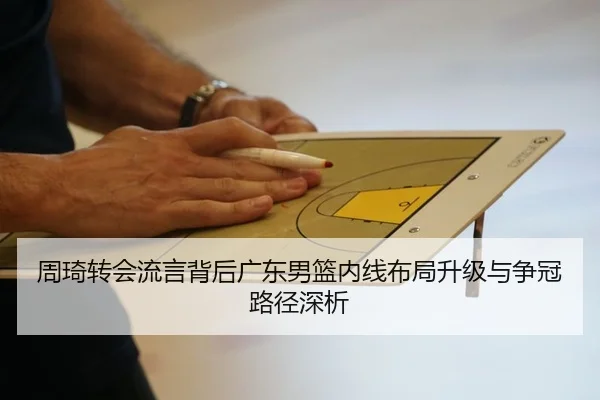周琦转会流言背后广东男篮内线布局升级与争冠路径深析
