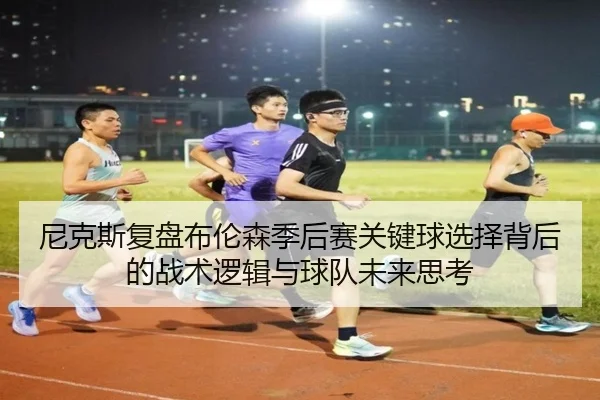 尼克斯复盘布伦森季后赛关键球选择背后的战术逻辑与球队未来思考