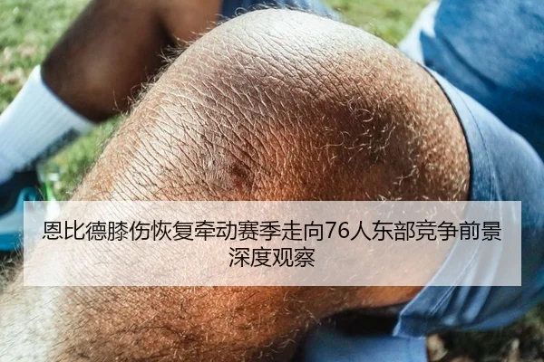 恩比德膝伤恢复牵动赛季走向76人东部竞争前景深度观察