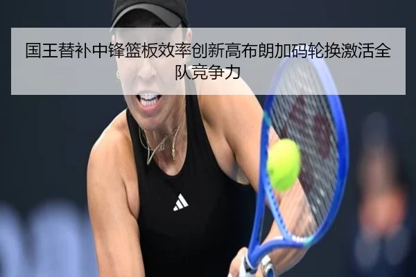 国王替补中锋篮板效率创新高布朗加码轮换激活全队竞争力