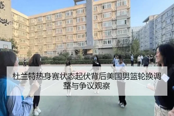 杜兰特热身赛状态起伏背后美国男篮轮换调整与争议观察